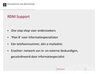 RDM Support 2
RDM Support
 One stop shop voor onderzoekers
 ‘Plan B’ voor informatiespecialisten
 Eén telefoonnummer, één e-mailadres
 Erachter: netwerk van in- en externe deskundigen,
gecoördineerd door informatiespecialist
 