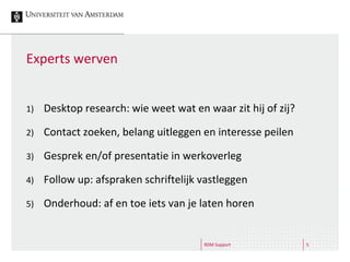 RDM Support 5
Experts werven
1) Desktop research: wie weet wat en waar zit hij of zij?
2) Contact zoeken, belang uitleggen en interesse peilen
3) Gesprek en/of presentatie in werkoverleg
4) Follow up: afspraken schriftelijk vastleggen
5) Onderhoud: af en toe iets van je laten horen
 