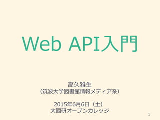 Web API入門
高久雅生
（筑波大学図書館情報メディア系）
2015年6月6日（土）
大図研オープンカレッジ
1
 