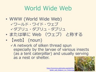 World Wide Web
• WWW (World Wide Web)
 ワールド・ワイド・ウェブ
 ダブリュ・ダブリュ・ダブリュ
• または単に Web （ウェブ） と称する
• 【web】 (noun)
 A network of...
