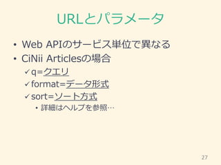 URLとパラメータ
• Web APIのサービス単位で異なる
• CiNii Articlesの場合
 q=クエリ
 format=データ形式
 sort=ソート方式
• 詳細はヘルプを参照…
27
 