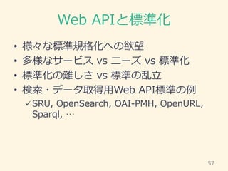 Web APIと標準化
• 様々な標準規格化への欲望
• 多様なサービス vs ニーズ vs 標準化
• 標準化の難しさ vs 標準の乱立
• 検索・データ取得用Web API標準の例
 SRU, OpenSearch, OAI-PMH, O...