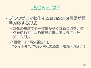 JSONとは?
• ブラウザ上で動作するJavaScript言語が標
準対応する形式
 XMLの複雑でデータ量が多くなる欠点を、タ
グを使わず、より簡易に書けるようにした
データ形式
{“著者”: [ “高久雅生” ],
“タイトル”: “W...