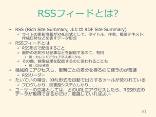 RSSフィードとは?
• RSS (Rich Site Summary, または RDF Site Summary)
 サイトの更新情報がXML形式として、タイトル、作者、概要テキスト、
作成日時などを表すデータ形式
• RSSフィードとは
...