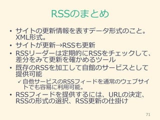 RSSのまとめ
• サイトの更新情報を表すデータ形式のこと。
XML形式。
• サイトが更新→RSSも更新
• RSSリーダーは定期的にRSSをチェックして、
差分をみて更新を確かめるツール
• 既存のRSSを加工して自館のサービスとして
提供...