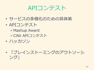 APIコンテスト
• サービスの多様化のための具体策
• APIコンテスト
 Mashup Award
 CiNii APIコンテスト
• ハッカソン
• 「ブレインストーミングのアウトソーシ
ング」
74
 