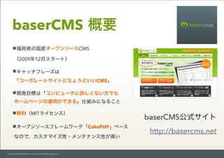 Copyright baserCMS Users Community. All Rights Reserved.
baserCMS 概要
福岡発の国産オープンソースCMS 
（2009年12月スタート）
キャッチフレーズは 
「コーポレートサイ...