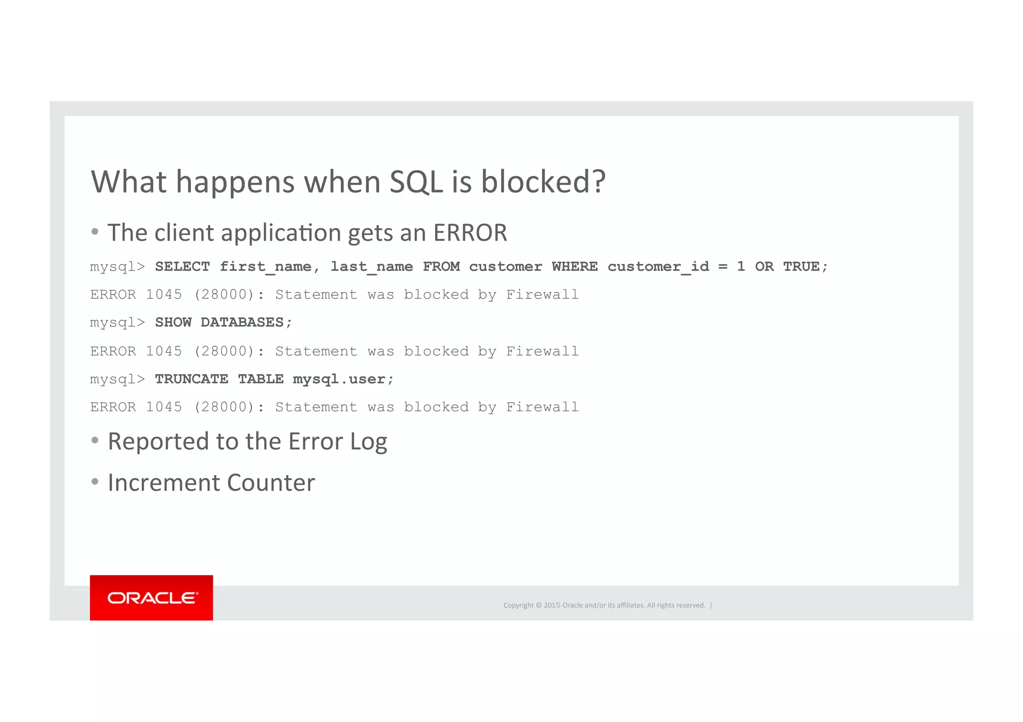Copyright	
  ©	
  201５	
  Oracle	
  and/or	
  its	
  aﬃliates.	
  All	
  rights	
  reserved.	
  	
  |	
  
What	
  happens	
  when	
  SQL	
  is	
  blocked?	
  
•  The	
  client	
  applicaIon	
  gets	
  an	
  ERROR	
  
mysql> SELECT first_name, last_name FROM customer WHERE customer_id = 1 OR TRUE;
ERROR 1045 (28000): Statement was blocked by Firewall
mysql> SHOW DATABASES;
ERROR 1045 (28000): Statement was blocked by Firewall
mysql> TRUNCATE TABLE mysql.user;
ERROR 1045 (28000): Statement was blocked by Firewall	
  
•  Reported	
  to	
  the	
  Error	
  Log	
  
•  Increment	
  Counter	
  
 