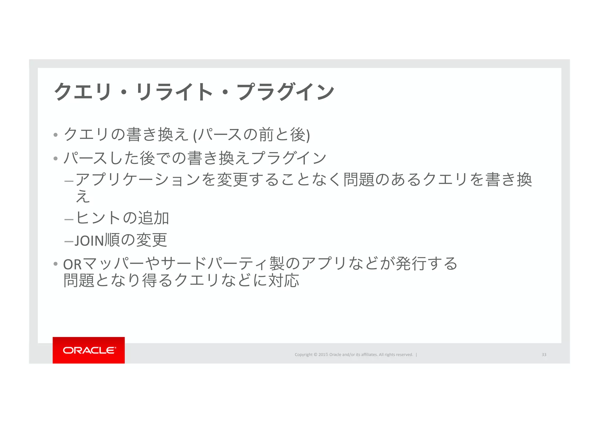 Copyright	
  ©	
  201５	
  Oracle	
  and/or	
  its	
  aﬃliates.	
  All	
  rights	
  reserved.	
  	
  |	
  
クエリ・リライト・プラグイン
•  クエリの書き換え	
  (パースの前と後)	
  	
  
•  パースした後での書き換えプラグイン	
  
– アプリケーションを変更することなく問題のあるクエリを書き換
え	
  
– ヒントの追加	
  
– JOIN順の変更	
  
•  ORマッパーやサードパーティ製のアプリなどが発行する	
  
問題となり得るクエリなどに対応	
  
33	
  
 