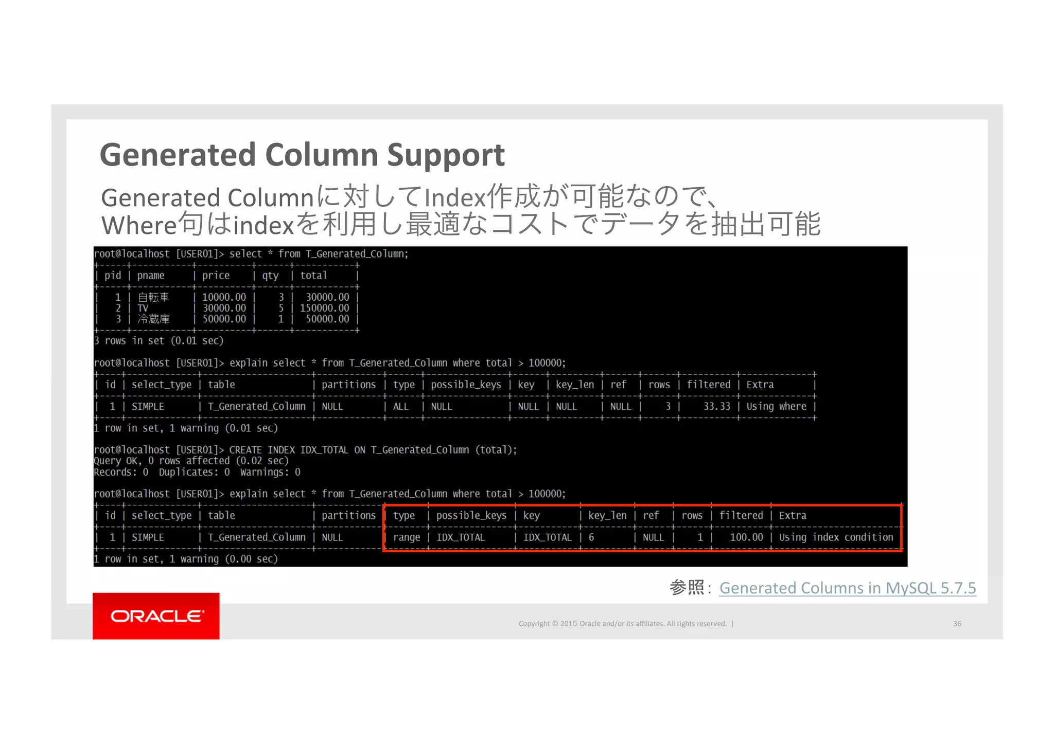 Copyright	
  ©	
  201５	
  Oracle	
  and/or	
  its	
  aﬃliates.	
  All	
  rights	
  reserved.	
  	
  |	
  
Generated	
  Column	
  Support	
  
36	
  
Generated	
  Columnに対してIndex作成が可能なので、 	
  
Where句はindexを利用し最適なコストでデータを抽出可能	
  
参照： Generated	
  Columns	
  in	
  MySQL	
  5.7.5	
  
 