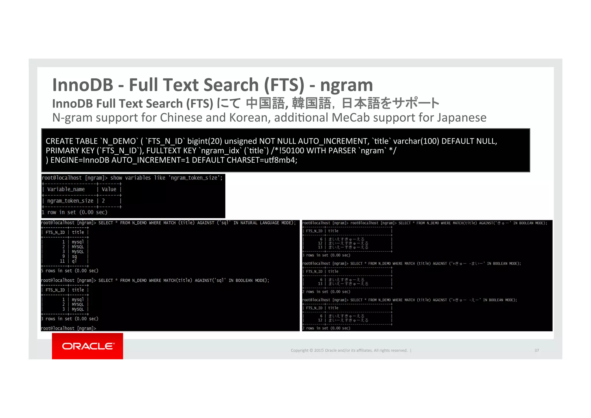 Copyright	
  ©	
  201５	
  Oracle	
  and/or	
  its	
  aﬃliates.	
  All	
  rights	
  reserved.	
  	
  |	
  
InnoDB	
  -­‐	
  Full	
  Text	
  Search	
  (FTS)	
  -­‐	
  ngram	
37	
InnoDB	
  Full	
  Text	
  Search	
  (FTS)	
  にて 中国語,	
  韓国語，日本語をサポート	
  
N-­‐gram	
  support	
  for	
  Chinese	
  and	
  Korean,	
  addiIonal	
  MeCab	
  support	
  for	
  Japanese	
  
CREATE	
  TABLE	
  `N_DEMO`	
  (	
  `FTS_N_ID`	
  bigint(20)	
  unsigned	
  NOT	
  NULL	
  AUTO_INCREMENT,	
  `Itle`	
  varchar(100)	
  DEFAULT	
  NULL,	
  	
  	
  
PRIMARY	
  KEY	
  (`FTS_N_ID`),	
  FULLTEXT	
  KEY	
  `ngram_idx`	
  (`Itle`)	
  /*!50100	
  WITH	
  PARSER	
  `ngram`	
  */	
  	
  
)	
  ENGINE=InnoDB	
  AUTO_INCREMENT=1	
  DEFAULT	
  CHARSET=u•8mb4;	
  
 