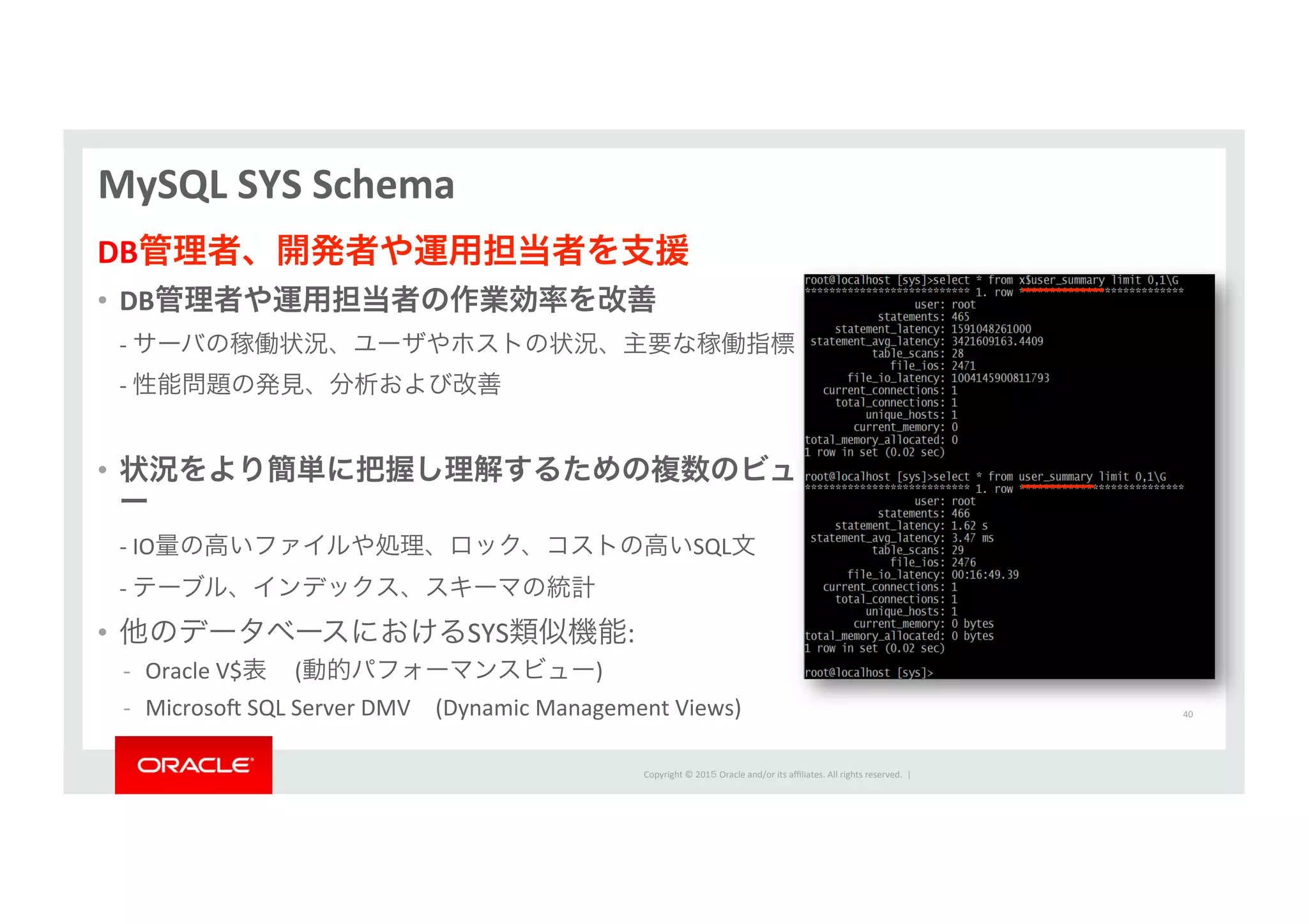 Copyright	
  ©	
  201５	
  Oracle	
  and/or	
  its	
  aﬃliates.	
  All	
  rights	
  reserved.	
  	
  |	
  
MySQL	
  SYS	
  Schema	
  
DB管理者、開発者や運用担当者を支援	
  
•  DB管理者や運用担当者の作業効率を改善	
  
	
  -­‐	
  サーバの稼働状況、ユーザやホストの状況、主要な稼働指標	
  	
  	
  
	
  -­‐	
  性能問題の発見、分析および改善	
  
	
  
•  状況をより簡単に把握し理解するための複数のビュ
ー	
  
	
  -­‐	
  IO量の高いファイルや処理、ロック、コストの高いSQL文	
  	
  	
  
	
  -­‐	
  テーブル、インデックス、スキーマの統計	
  	
  	
  
•  他のデータベースにおけるSYS類似機能:	
  
-­‐  Oracle	
  V$表	
  	
  	
  	
  	
  (動的パフォーマンスビュー)	
  
-­‐  Microsoƒ	
  SQL	
  Server	
  DMV (Dynamic	
  Management	
  Views)	
   40	
  
 