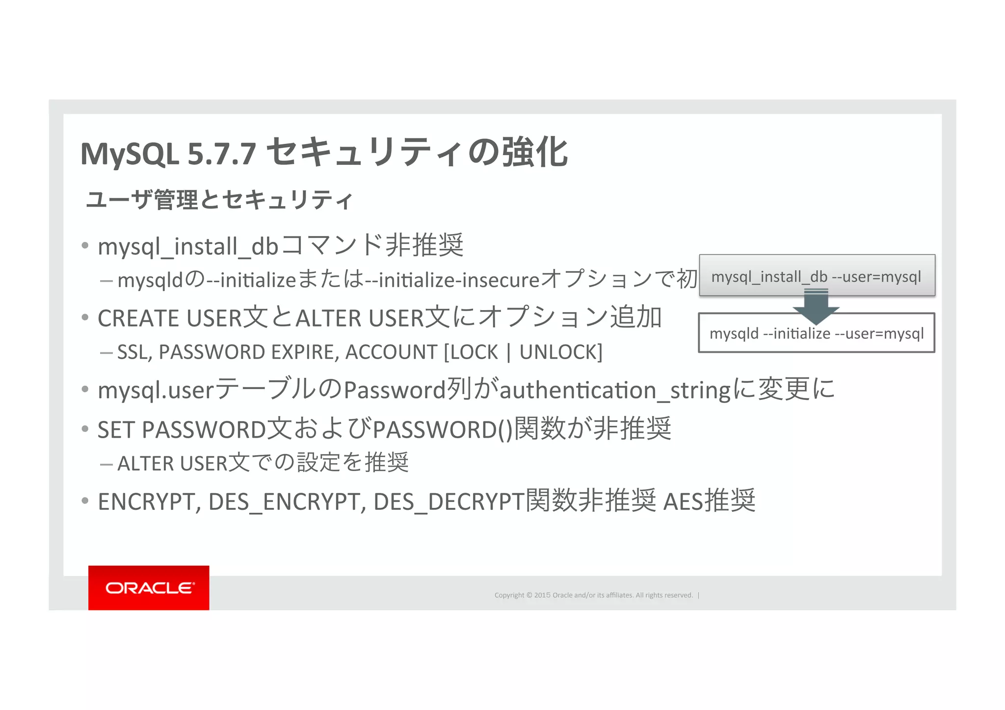 Copyright	
  ©	
  201５	
  Oracle	
  and/or	
  its	
  aﬃliates.	
  All	
  rights	
  reserved.	
  	
  |	
  
MySQL	
  5.7.7	
  セキュリティの強化
•  mysql_install_dbコマンド非推奨	
  
– mysqldの-­‐-­‐iniIalizeまたは-­‐-­‐iniIalize-­‐insecureオプションで初期化	
  
•  CREATE	
  USER文とALTER	
  USER文にオプション追加	
  
– SSL,	
  PASSWORD	
  EXPIRE,	
  ACCOUNT	
  [LOCK	
  |	
  UNLOCK]	
  
•  mysql.userテーブルのPassword列がauthenIcaIon_stringに変更に	
  
•  SET	
  PASSWORD文およびPASSWORD()関数が非推奨	
  
– ALTER	
  USER文での設定を推奨	
  
•  ENCRYPT,	
  DES_ENCRYPT,	
  DES_DECRYPT関数非推奨	
  AES推奨
ユーザ管理とセキュリティ
mysqld	
  -­‐-­‐iniIalize	
  -­‐-­‐user=mysql
mysql_install_db	
  -­‐-­‐user=mysql
 