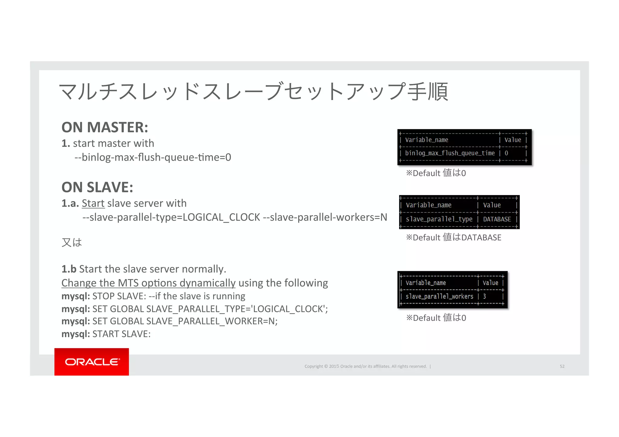 Copyright	
  ©	
  201５	
  Oracle	
  and/or	
  its	
  aﬃliates.	
  All	
  rights	
  reserved.	
  	
  |	
   52	
マルチスレッドスレーブセットアップ手順	
ON	
  MASTER:	
  
1.	
  start	
  master	
  with	
  	
  
	
  	
  	
  	
  	
  -­‐-­‐binlog-­‐max-­‐ﬂush-­‐queue-­‐Ime=0	
  
　	
  
ON	
  SLAVE:	
  
1.a.	
  Start	
  slave	
  server	
  with	
  	
  
	
  	
  	
  	
  	
  	
  	
  	
  -­‐-­‐slave-­‐parallel-­‐type=LOGICAL_CLOCK	
  -­‐-­‐slave-­‐parallel-­‐workers=N	
  
	
  
又は	
  
	
  
1.b	
  Start	
  the	
  slave	
  server	
  normally.	
  	
  
Change	
  the	
  MTS	
  opIons	
  dynamically	
  using	
  the	
  following	
  
mysql:	
  STOP	
  SLAVE:	
  -­‐-­‐if	
  the	
  slave	
  is	
  running	
  
mysql:	
  SET	
  GLOBAL	
  SLAVE_PARALLEL_TYPE='LOGICAL_CLOCK';	
  
mysql:	
  SET	
  GLOBAL	
  SLAVE_PARALLEL_WORKER=N;	
  
mysql:	
  START	
  SLAVE:	
※Default	
  値は0	
  
※Default	
  値はDATABASE	
  
※Default	
  値は0	
  
 