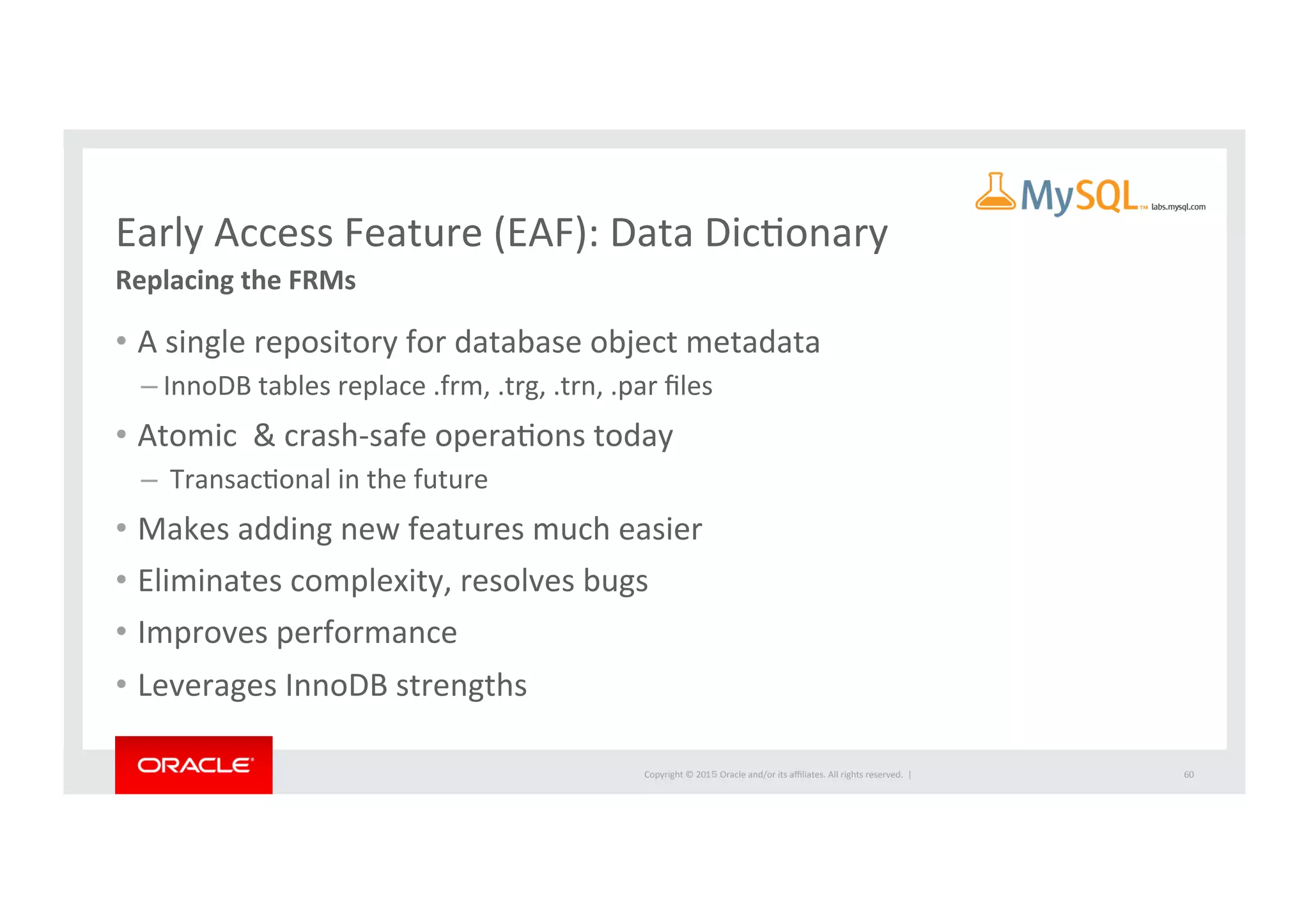 Copyright	
  ©	
  201５	
  Oracle	
  and/or	
  its	
  aﬃliates.	
  All	
  rights	
  reserved.	
  	
  |	
  
Early	
  Access	
  Feature	
  (EAF):	
  Data	
  DicIonary	
  
Replacing	
  the	
  FRMs	
  
•  A	
  single	
  repository	
  for	
  database	
  object	
  metadata	
  
– InnoDB	
  tables	
  replace	
  .frm,	
  .trg,	
  .trn,	
  .par	
  ﬁles	
  
•  Atomic	
  	
  &	
  crash-­‐safe	
  operaIons	
  today	
  
– 	
  TransacIonal	
  in	
  the	
  future	
  
•  Makes	
  adding	
  new	
  features	
  much	
  easier	
  
•  Eliminates	
  complexity,	
  resolves	
  bugs	
  	
  
•  Improves	
  performance	
  	
  
•  Leverages	
  InnoDB	
  strengths	
  
	
  
60	
  
 