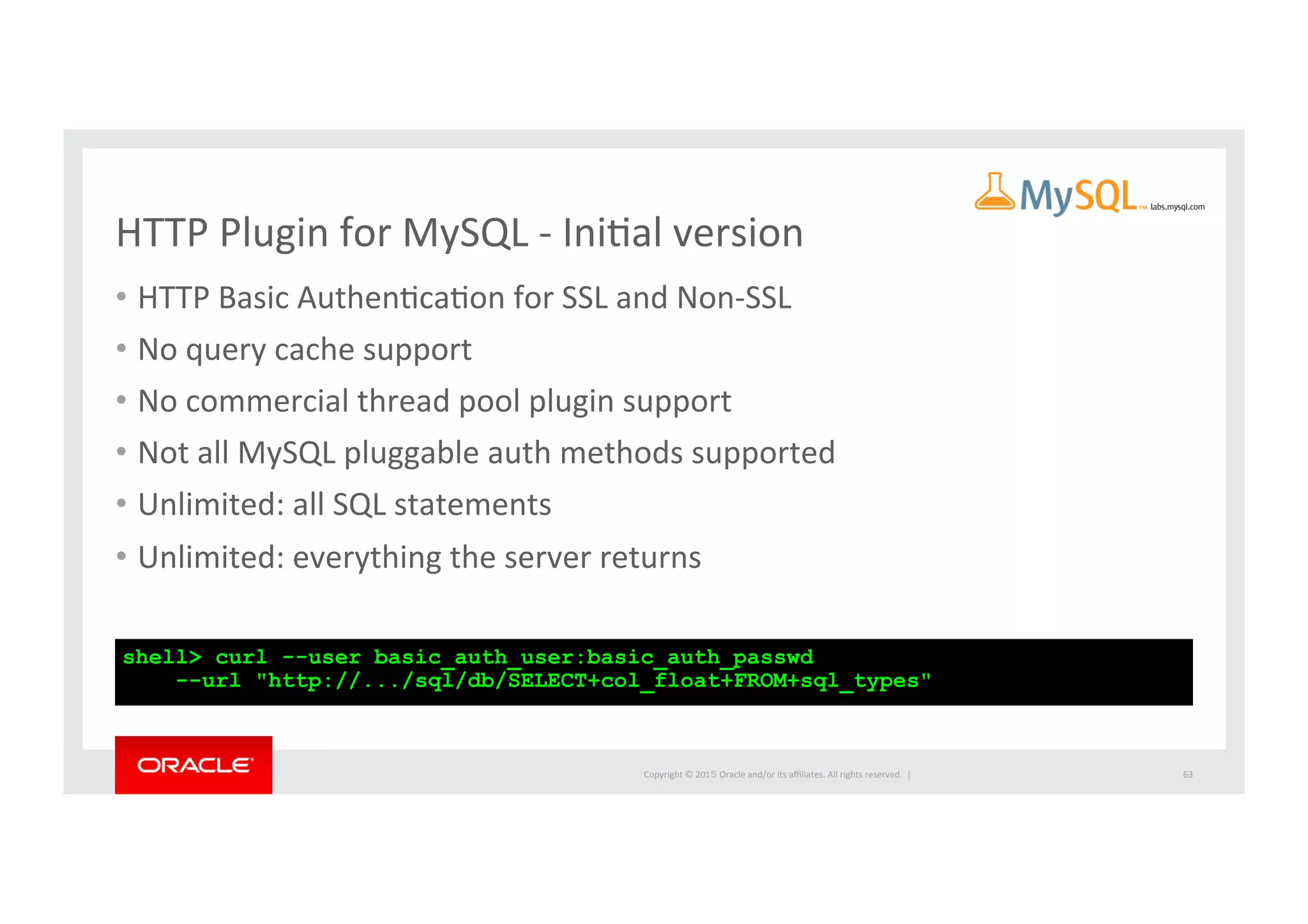 Copyright	
  ©	
  201５	
  Oracle	
  and/or	
  its	
  aﬃliates.	
  All	
  rights	
  reserved.	
  	
  |	
  
HTTP	
  Plugin	
  for	
  MySQL	
  -­‐	
  IniIal	
  version	
  
•  HTTP	
  Basic	
  AuthenIcaIon	
  for	
  SSL	
  and	
  Non-­‐SSL	
  	
  
•  No	
  query	
  cache	
  support	
  	
  
•  No	
  commercial	
  thread	
  pool	
  plugin	
  support	
  	
  
•  Not	
  all	
  MySQL	
  pluggable	
  auth	
  methods	
  supported	
  	
  
•  Unlimited:	
  all	
  SQL	
  statements	
  	
  
•  Unlimited:	
  everything	
  the	
  server	
  returns	
  	
  
63	
  
shell> curl --user basic_auth_user:basic_auth_passwd
--url "http://.../sql/db/SELECT+col_float+FROM+sql_types"
 
