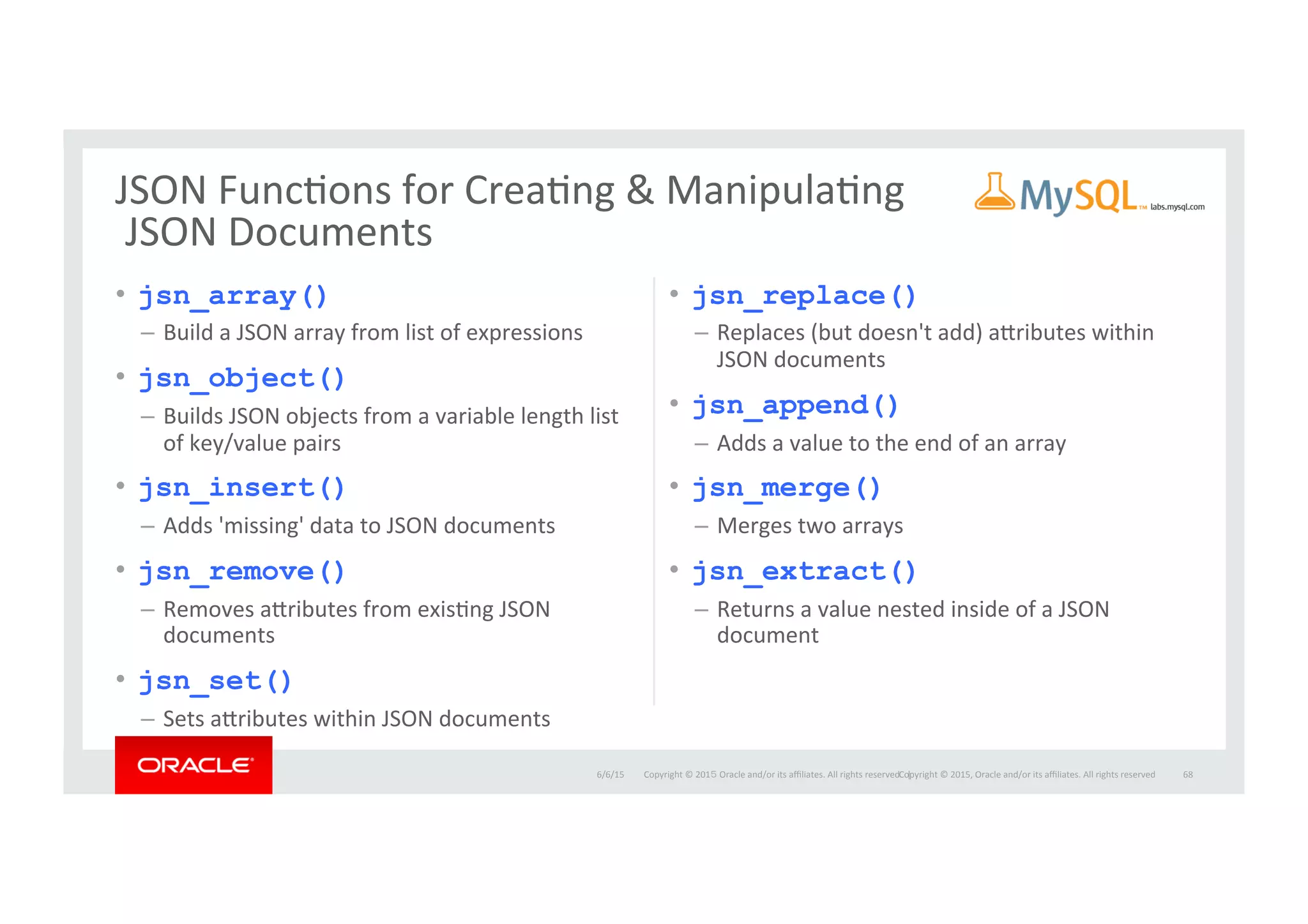Copyright	
  ©	
  201５	
  Oracle	
  and/or	
  its	
  aﬃliates.	
  All	
  rights	
  reserved.	
  	
  |	
  
•  jsn_array()
–  Build	
  a	
  JSON	
  array	
  from	
  list	
  of	
  expressions	
  
•  jsn_object()
–  Builds	
  JSON	
  objects	
  from	
  a	
  variable	
  length	
  list	
  
of	
  key/value	
  pairs	
  
•  jsn_insert()
–  Adds	
  'missing'	
  data	
  to	
  JSON	
  documents	
  
•  jsn_remove()
–  Removes	
  acributes	
  from	
  exisIng	
  JSON	
  
documents	
  
•  jsn_set()
–  Sets	
  acributes	
  within	
  JSON	
  documents	
  
•  jsn_replace()
–  Replaces	
  (but	
  doesn't	
  add)	
  acributes	
  within	
  
JSON	
  documents	
  
•  jsn_append()
–  Adds	
  a	
  value	
  to	
  the	
  end	
  of	
  an	
  array	
  
•  jsn_merge()
–  Merges	
  two	
  arrays	
  	
  
•  jsn_extract()
–  Returns	
  a	
  value	
  nested	
  inside	
  of	
  a	
  JSON	
  
document	
  
6/6/15	
   68	
  
JSON	
  FuncIons	
  for	
  CreaIng	
  &	
  ManipulaIng	
  
	
  JSON	
  Documents	
  
Copyright	
  ©	
  2015,	
  Oracle	
  and/or	
  its	
  aﬃliates.	
  All	
  rights	
  reserved	
  	
  
 