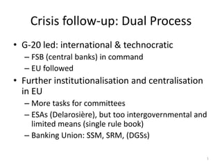 Crisis follow-up: Dual Process
• G-20 led: international & technocratic
– FSB (central banks) in command
– EU followed
• Further institutionalisation and centralisation
in EU
– More tasks for committees
– ESAs (Delarosière), but too intergovernmental and
limited means (single rule book)
– Banking Union: SSM, SRM, (DGSs)
1
 