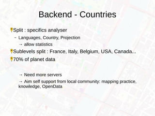 Backend - Countries
Split : specifics analyser
– Languages, Country, Projection
→ allow statistics
Sublevels split : France, Italy, Belgium, USA, Canada...
70% of planet data
→ Need more servers
→ Aim self support from local community: mapping practice,
knowledge, OpenData
 