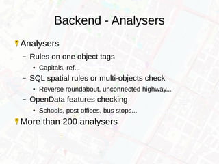 Backend - Analysers
Analysers
– Rules on one object tags
● Capitals, ref...
– SQL spatial rules or multi-objects check
● Reverse roundabout, unconnected highway...
– OpenData features checking
● Schools, post offices, bus stops...
More than 200 analysers
 