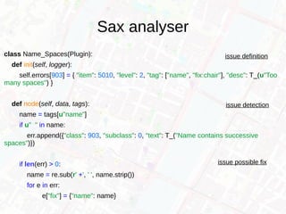 Sax analyser
class Name_Spaces(Plugin):
def init(self, logger):
self.errors[903] = { "item": 5010, "level": 2, "tag": ["name", "fix:chair"], "desc": T_(u"Too
many spaces") }
def node(self, data, tags):
name = tags[u"name"]
if u" " in name:
err.append({"class": 903, "subclass": 0, "text": T_("Name contains successive
spaces")})
if len(err) > 0:
name = re.sub(r' +', ' ', name.strip())
for e in err:
e["fix"] = {"name": name}
issue definition
issue detection
issue possible fix
 