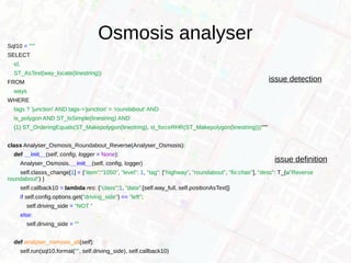 Osmosis analyserSql10 = """
SELECT
id,
ST_AsText(way_locate(linestring))
FROM
ways
WHERE
tags ? 'junction' AND tags->'junction' = 'roundabout' AND
is_polygon AND ST_IsSimple(linestring) AND
{1} ST_OrderingEquals(ST_Makepolygon(linestring), st_forceRHR(ST_Makepolygon(linestring)))"""
class Analyser_Osmosis_Roundabout_Reverse(Analyser_Osmosis):
def __init__(self, config, logger = None):
Analyser_Osmosis.__init__(self, config, logger)
self.classs_change[1] = {"item":"1050", "level": 1, "tag": ["highway", "roundabout", "fix:chair"], "desc": T_(u"Reverse
roundabout") }
self.callback10 = lambda res: {"class":1, "data":[self.way_full, self.positionAsText]}
if self.config.options.get("driving_side") == "left":
self.driving_side = "NOT "
else:
self.driving_side = ""
def analyser_osmosis_all(self):
self.run(sql10.format("", self.driving_side), self.callback10)
issue detection
issue definition
 