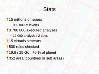 Stats
15 millions of issues
– 850 000 of level=1
3 700 000 executed analyses
– 12 000 analysis / 2 days
15 virtuals serveurs
500 rules checked
19,8 / 28 Go : 70 % of planet
352 area (countries or sub areas)
 
