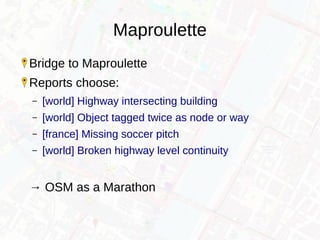 Maproulette
Bridge to Maproulette
Reports choose:
– [world] Highway intersecting building
– [world] Object tagged twice as node or way
– [france] Missing soccer pitch
– [world] Broken highway level continuity
→ OSM as a Marathon
 