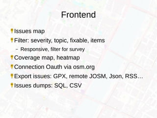 Frontend
Issues map
Filter: severity, topic, fixable, items
– Responsive, filter for survey
Coverage map, heatmap
Connection Oauth via osm.org
Export issues: GPX, remote JOSM, Json, RSS…
Issues dumps: SQL, CSV
 