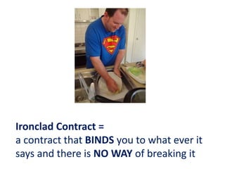 Ironclad Contract =
a contract that BINDS you to what ever it
says and there is NO WAY of breaking it
 