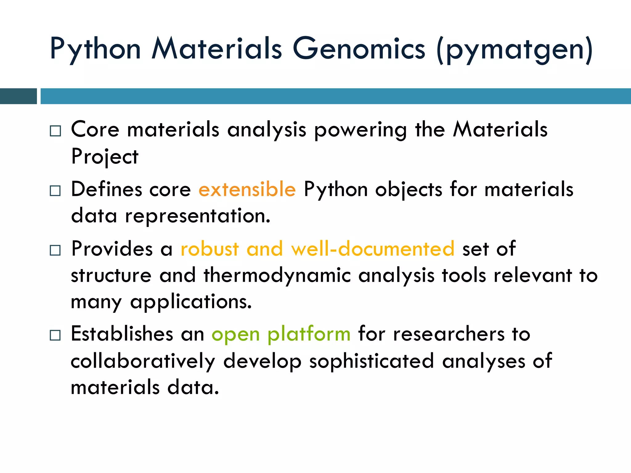 Python Materials Genomics (pymatgen)
¨  Core materials analysis powering the Materials
Project
¨  Defines core extensible Python objects for materials
data representation.
¨  Provides a robust and well-documented set of
structure and thermodynamic analysis tools relevant to
many applications.
¨  Establishes an open platform for researchers to
collaboratively develop sophisticated analyses of
materials data.
 