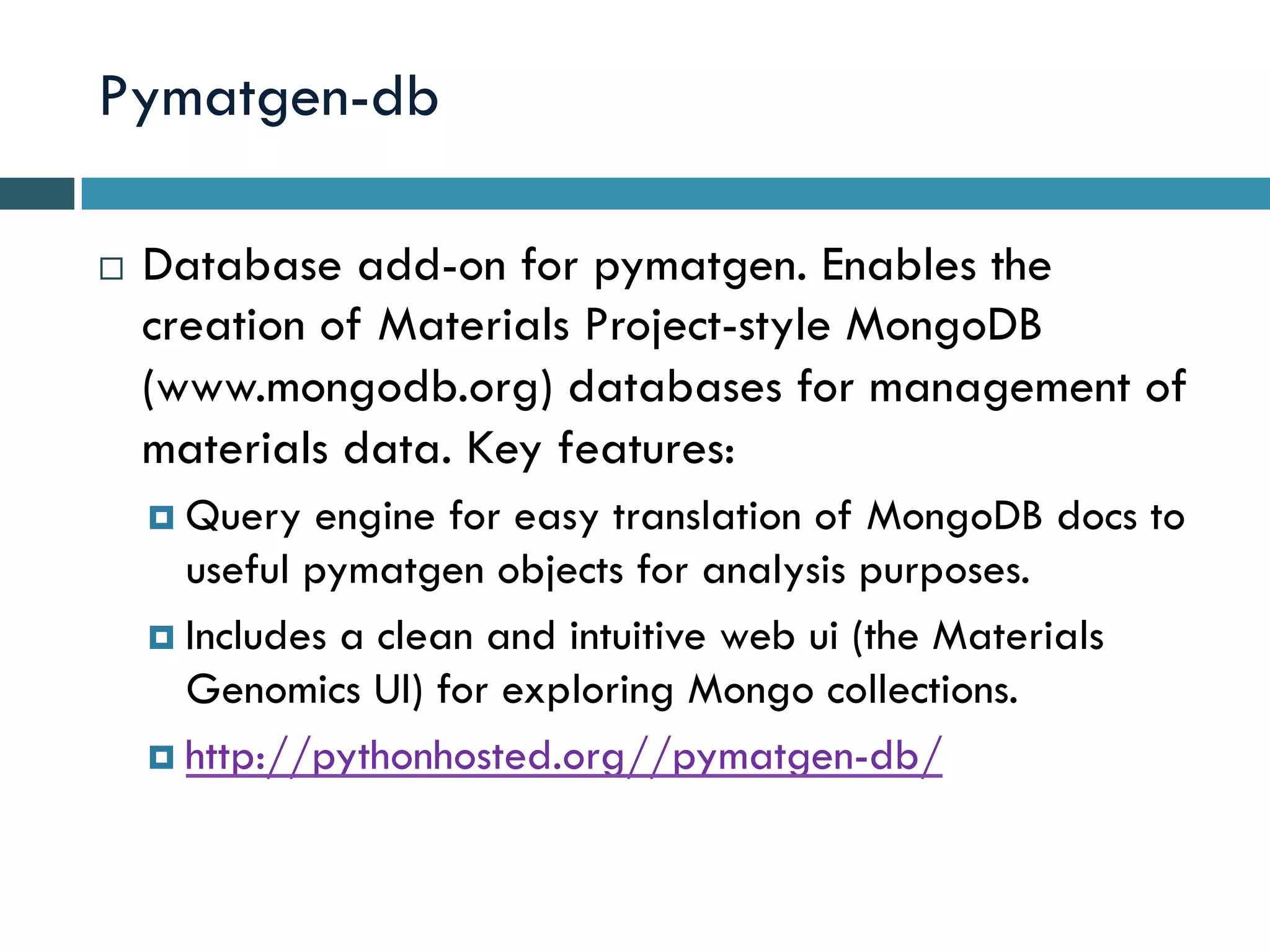 Pymatgen-db
¨  Database add-on for pymatgen. Enables the
creation of Materials Project-style MongoDB
(www.mongodb.org) databases for management of
materials data. Key features:
¤  Query engine for easy translation of MongoDB docs to
useful pymatgen objects for analysis purposes.
¤  Includes a clean and intuitive web ui (the Materials
Genomics UI) for exploring Mongo collections.
¤  http://pythonhosted.org//pymatgen-db/
 