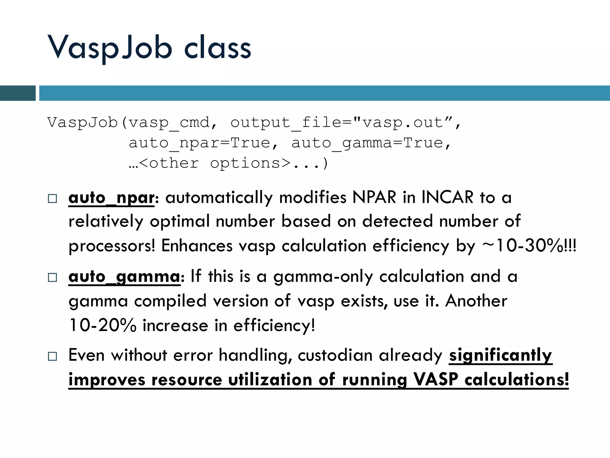 VaspJob class
¨  auto_npar: automatically modifies NPAR in INCAR to a
relatively optimal number based on detected number of
processors! Enhances vasp calculation efficiency by ~10-30%!!!
¨  auto_gamma: If this is a gamma-only calculation and a
gamma compiled version of vasp exists, use it. Another
10-20% increase in efficiency!
¨  Even without error handling, custodian already significantly
improves resource utilization of running VASP calculations!
VaspJob(vasp_cmd, output_file="vasp.out”,
auto_npar=True, auto_gamma=True,
…<other options>...)
 