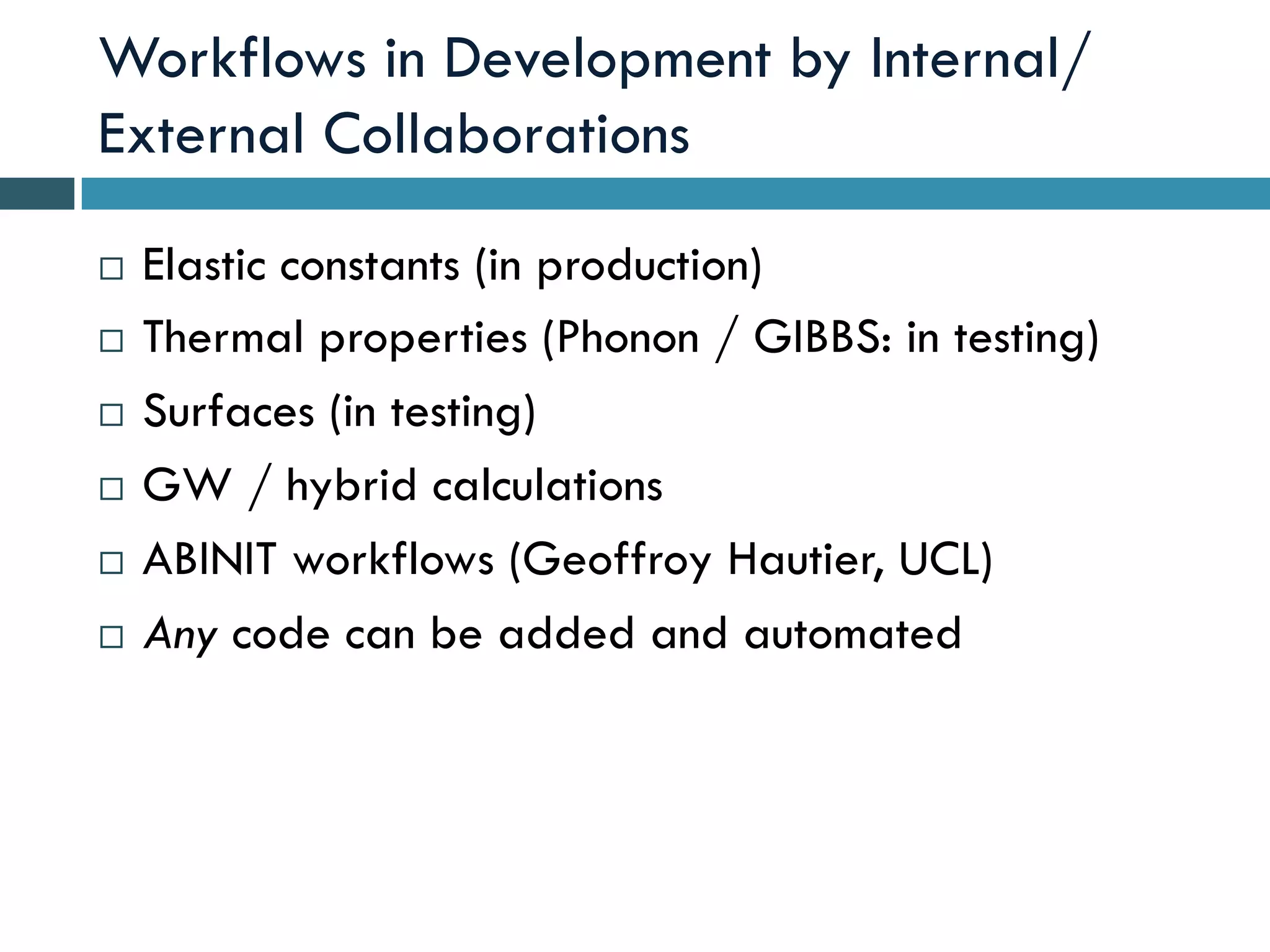 Workflows in Development by Internal/
External Collaborations
¨  Elastic constants (in production)
¨  Thermal properties (Phonon / GIBBS: in testing)
¨  Surfaces (in testing)
¨  GW / hybrid calculations
¨  ABINIT workflows (Geoffroy Hautier, UCL)
¨  Any code can be added and automated
 