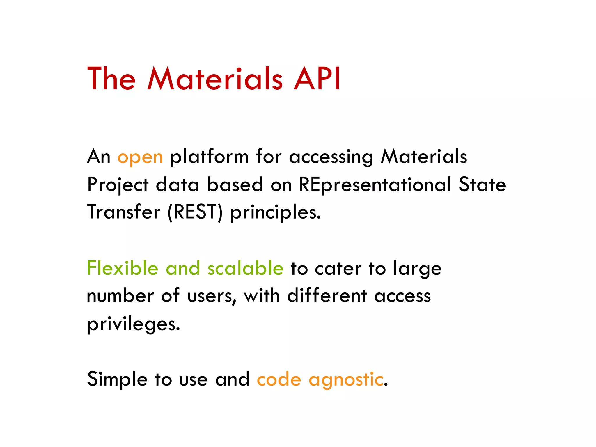 The Materials API
An open platform for accessing Materials
Project data based on REpresentational State
Transfer (REST) principles.
Flexible and scalable to cater to large
number of users, with different access
privileges.
Simple to use and code agnostic.
 