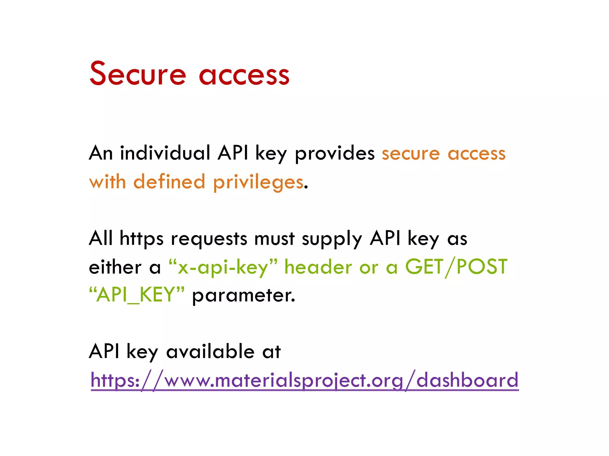 Secure access
An individual API key provides secure access
with defined privileges.
All https requests must supply API key as
either a “x-api-key” header or a GET/POST
“API_KEY” parameter.
API key available at
https://www.materialsproject.org/dashboard
 