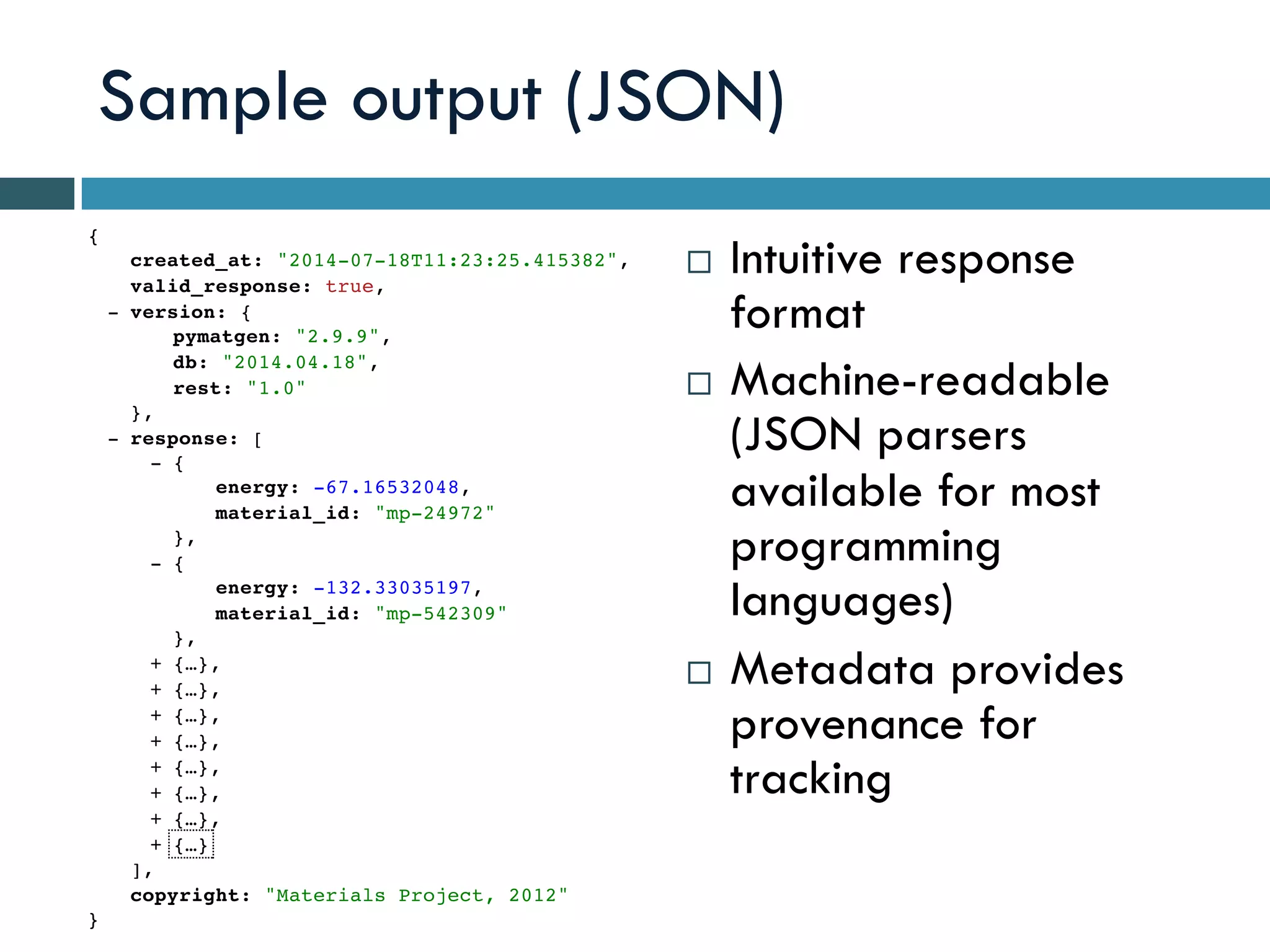 Sample output (JSON)
¨  Intuitive response
format
¨  Machine-readable
(JSON parsers
available for most
programming
languages)
¨  Metadata provides
provenance for
tracking
{
}
created_at: "2014-07-18T11:23:25.415382",
valid_response: true,
version: {
},
-
pymatgen: "2.9.9",
db: "2014.04.18",
rest: "1.0"
response: [
],
-
{
},
-
energy: -67.16532048,
material_id: "mp-24972"
{
},
-
energy: -132.33035197,
material_id: "mp-542309"
{…},+
{…},+
{…},+
{…},+
{…},+
{…},+
{…},+
{…}+
copyright: "Materials Project, 2012"
 