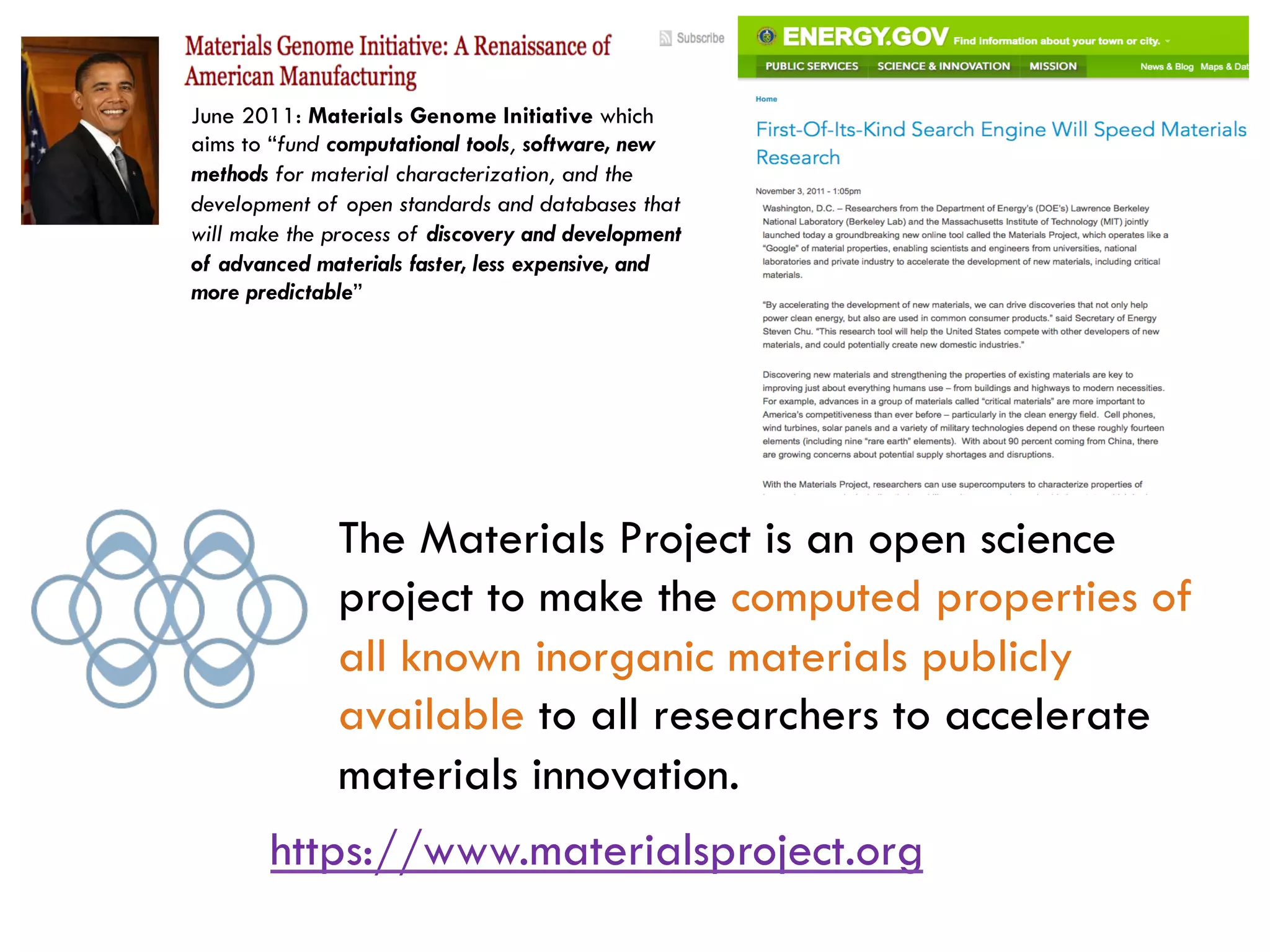 The Materials Project is an open science
project to make the computed properties of
all known inorganic materials publicly
available to all researchers to accelerate
materials innovation.
June 2011: Materials Genome Initiative which
aims to “fund computational tools, software, new
methods for material characterization, and the
development of open standards and databases that
will make the process of discovery and development
of advanced materials faster, less expensive, and
more predictable”
https://www.materialsproject.org
 