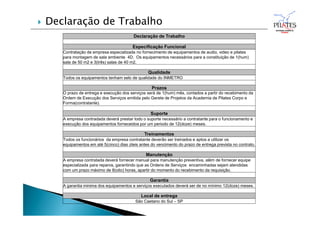 Declaração de Trabalho
Especificação Funcional
Contratação de empresa especializada no fornecimento de equipamentos de audio, video e pilates
para montagem de sala ambiente 4D. Os equipamentos necessários para a constituição de 1(hum)
sala de 50 m2 e 3(três) salas de 40 m2.
Qualidade
Todos os equipamentos tenham selo de qualidade do INMETRO
Prazos
O prazo de entrega e execução dos serviços será de 1(hum) mês, contados a partir do recebimento da
Ordem de Execução dos Serviços emitida pelo Gerete de Projetos da Academia de Pilates Corpo e
Forma(contratante).
Suporte
A empresa contradada deverá prestar todo o suporte necessário a contratante para o funcionamento e
execução dos equipamentos forneceidos por um periodo de 12(doze) meses.
Treinamentos
Todos os funcionários da empresa contratante deverão ser treinados e aptos a utilizar os
equipamentos em até 5(cinco) dias úteis antes do vencimento do prazo de entrega prevista no contrato.
Manutenção
A empresa contratada deverá fornecer manual para manutenção preventiva, além de fornecer equipe
especializada para reparos, garantindo que as Ordens de Serviços encaminhadas sejam atendidas
com um prazo máximo de 8(oito) horas, apartir do momento do recebimento da requisição.
Garantia
A garantia minima dos equipamentos e serviços executados deverá ser de no mínimo 12(doze) meses.
Local de entrega
São Caetano do Sul – SP
 Declaração de Trabalho
 