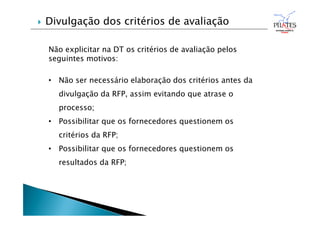 Não explicitar na DT os critérios de avaliação pelos
seguintes motivos:
• Não ser necessário elaboração dos critérios antes da
divulgação da RFP, assim evitando que atrase o
processo;
• Possibilitar que os fornecedores questionem os
critérios da RFP;
• Possibilitar que os fornecedores questionem os
resultados da RFP;
 Divulgação dos critérios de avaliação
 