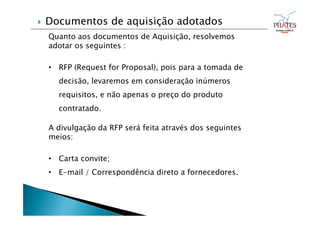 Quanto aos documentos de Aquisição, resolvemos
adotar os seguintes :
• RFP (Request for Proposal), pois para a tomada de
decisão, levaremos em consideração inúmeros
requisitos, e não apenas o preço do produto
contratado.
A divulgação da RFP será feita através dos seguintes
meios:
• Carta convite;
• E-mail / Correspondência direto a fornecedores.
 Documentos de aquisição adotados
 