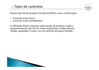 Pacote Sala 4D do projetos Estudio de Pilates será a combinação:
• Contrato preço fixo e
• Contrato custo reembolsável
A definição destes contratos pela equipe do projetos é pelo o
equipamento da sala 4D ser muito esspeciifico, então zelamos
tempo, qualidade e custo, em um contrato de preço fechado.
 Tipos de contratos
 
