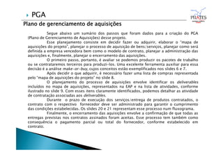 Plano de gerenciamento de aquisições
Segue abaixo um sumário dos passos que foram dados para a criação do PGA
(Plano de Gerenciamento de Aquisições) desse projeto.
Esse planejamento consiste em decidir fazer ou adquirir, elaborar o “mapa de
aquisições do projeto”, planejar o processo de aquisição de bens/serviços, planejar como será
definida a empresa vencedora bem como o modelo de contrato, planejar a administração das
aquisições e, finalmente, planejar o encerramento das aquisições.
O primeiro passo, portanto, é avaliar se podemos produzir os pacotes de trabalho
ou se contrataremos terceiros para produzi-los. Uma excelente ferramenta auxiliar para essa
decisão é a análise make-or-buy, cujos conceitos estão exemplificados nos slides 6 e 7.
Após decidir o que adquirir, é necessário fazer uma lista de compras representada
pelo “mapa de aquisições do projeto” no slide 8.
O planejamento do processo de aquisições envolve identificar os deliverables
incluídos no mapa de aquisições, representados na EAP e na lista de atividades, conforme
ilustrado no slide 9. Com esses itens claramente identificados, podemos detalhar as atividade
de contratação associadas aos deliverables.
Durante o prazo de execução dos serviços/entrega de produtos contratados, o
contrato com o respectivo fornecedor deve ser administrado para garantir o cumprimento
das condições estabelecidas. Os slides 20 e 21 representam esse processo num fluxograma.
Finalmente, o encerramento das aquisições envolve a confirmação de que todas as
entregas previstas nos contratos assinados foram aceitas. Esse processo tem também como
consequência o pagamento parcial ou total do fornecedor, conforme estabelecido em
contrato.
 PGA
 