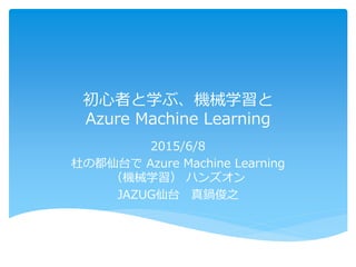 初心者と学ぶ、機械学習と
Azure Machine Learning
2015/6/8
杜の都仙台で Azure Machine Learning
（機械学習） ハンズオン
JAZUG仙台 真鍋俊之
 