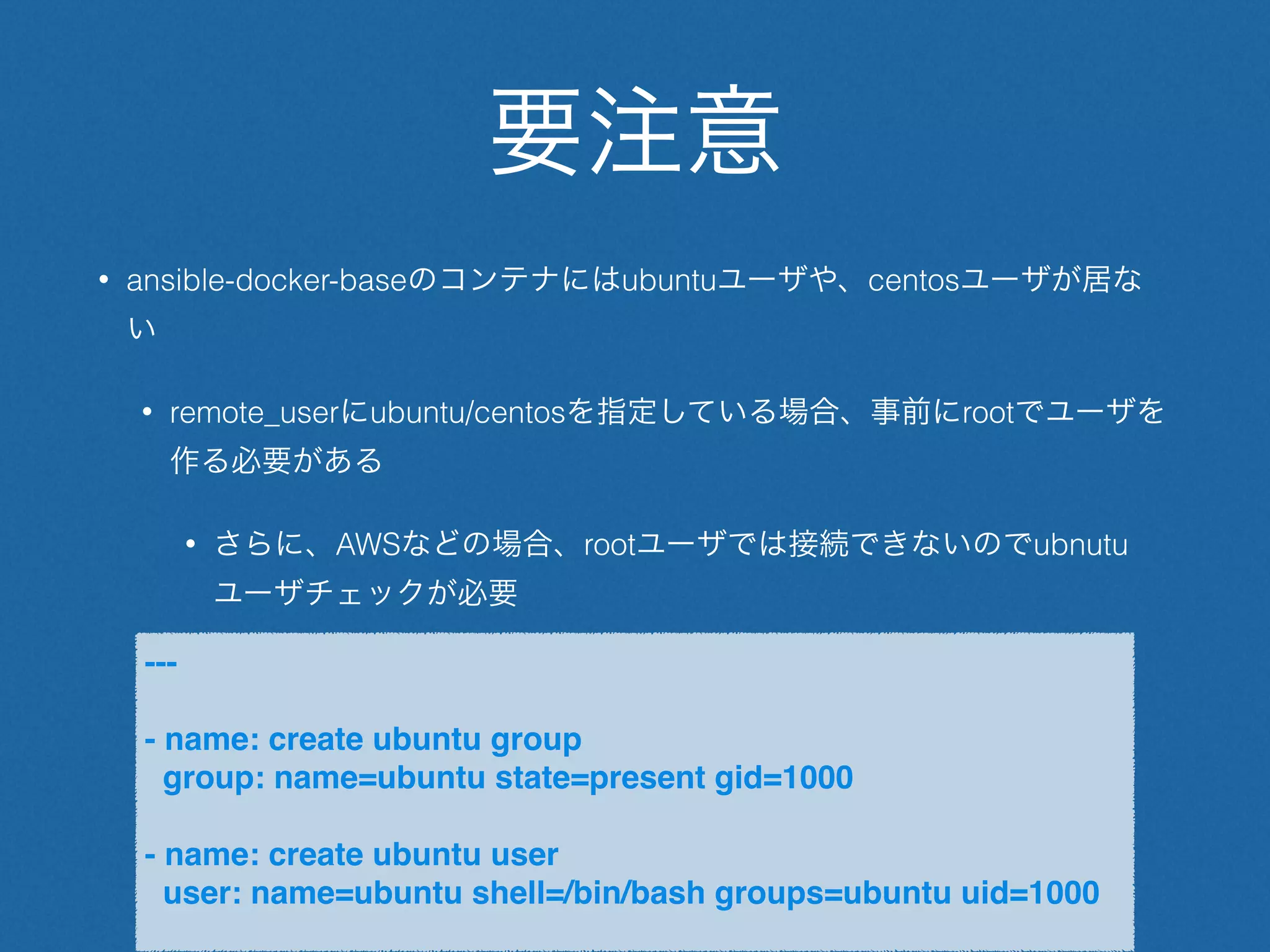 要注意
• ansible-docker-baseのコンテナにはubuntuユーザや、centosユーザが居な
い
• remote_userにubuntu/centosを指定している場合、事前にrootでユーザを
作る必要がある
• さらに、AWSなどの場合、rootユーザでは接続できないのでubnutu
ユーザチェックが必要
---
- name: create ubuntu group
group: name=ubuntu state=present gid=1000
- name: create ubuntu user
user: name=ubuntu shell=/bin/bash groups=ubuntu uid=1000
 