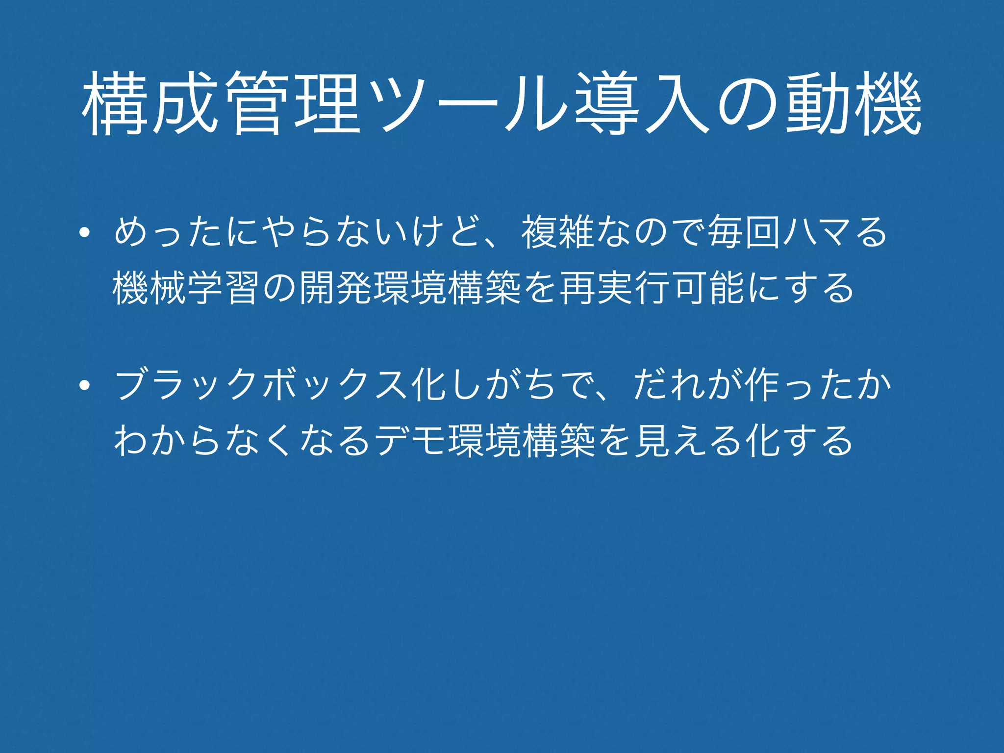 構成管理ツール導入の動機
• めったにやらないけど、複雑なので毎回ハマる
機械学習の開発環境構築を再実行可能にする
• ブラックボックス化しがちで、だれが作ったか
わからなくなるデモ環境構築を見える化する
 