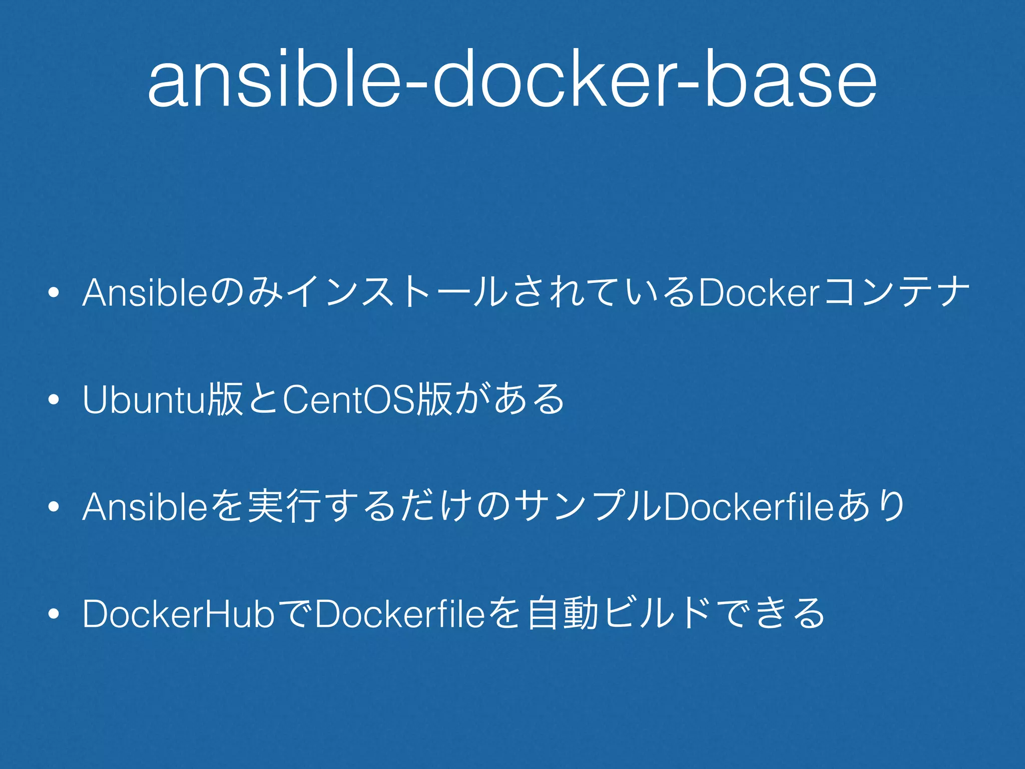 ansible-docker-base
• AnsibleのみインストールされているDockerコンテナ
• Ubuntu版とCentOS版がある
• Ansibleを実行するだけのサンプルDockerﬁleあり
• DockerHubでDockerﬁleを自動ビルドできる
 