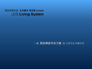 覺旅組織系統 ⽣生命體系 發表會 20150609
JOS Living System
⼀一種 更能釋放內在⼒力量 的 ⼯工作⽅方式 共事⽅方式
 
