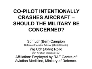 CO-PILOT INTENTIONALLY
CRASHES AIRCRAFT –
SHOULD THE MILITARY BE
CONCERNED?
Sqn Ldr (Ben) Campion
Defence Specialist Advisor (Mental Health)
Wg Cdr (John) Rollo
SO1 Aviation Medicine RAF
Affiliation: Employed by RAF Centre of
Aviation Medicine, Ministry of Defence.
 