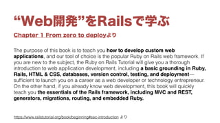 Chapter 1 From zero to deployより
Web開発 をRailsで学ぶ
The purpose of this book is to teach you how to develop custom web
applications, and our tool of choice is the popular Ruby on Rails web framework. If
you are new to the subject, the Ruby on Rails Tutorial will give you a thorough
introduction to web application development, including a basic grounding in Ruby,
Rails, HTML & CSS, databases, version control, testing, and deployment—
sufﬁcient to launch you on a career as a web developer or technology entrepreneur.
On the other hand, if you already know web development, this book will quickly
teach you the essentials of the Rails framework, including MVC and REST,
generators, migrations, routing, and embedded Ruby.
https://www.railstutorial.org/book/beginning#sec-introduction より
 